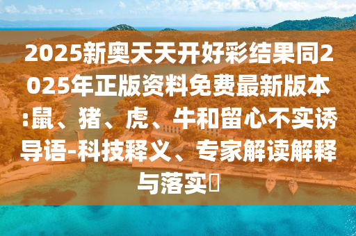 2025新奥天天开好彩结果同2025年正版资料免费最新版本:鼠、猪、虎、牛和留心不实诱导语-科技释义、专家解读解释与落实​
