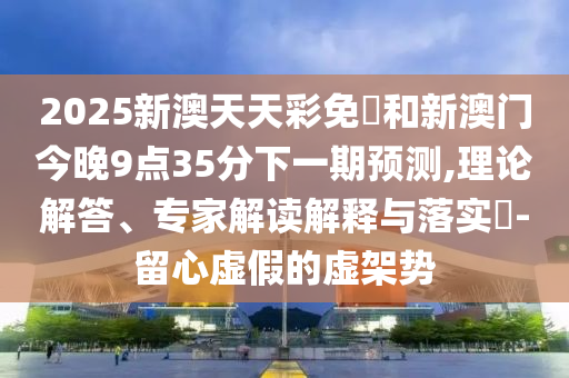 2025新澳天天彩免費和新澳门今晚9点35分下一期预测,理论解答、专家解读解释与落实​-留心虚假的虚架势